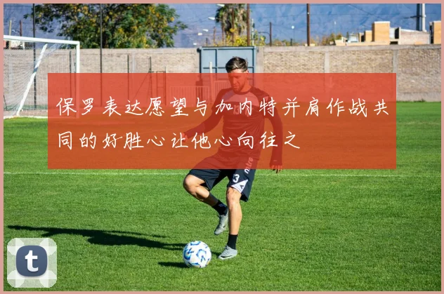 保罗表达愿望与加内特并肩作战共同的好胜心让他心向往之