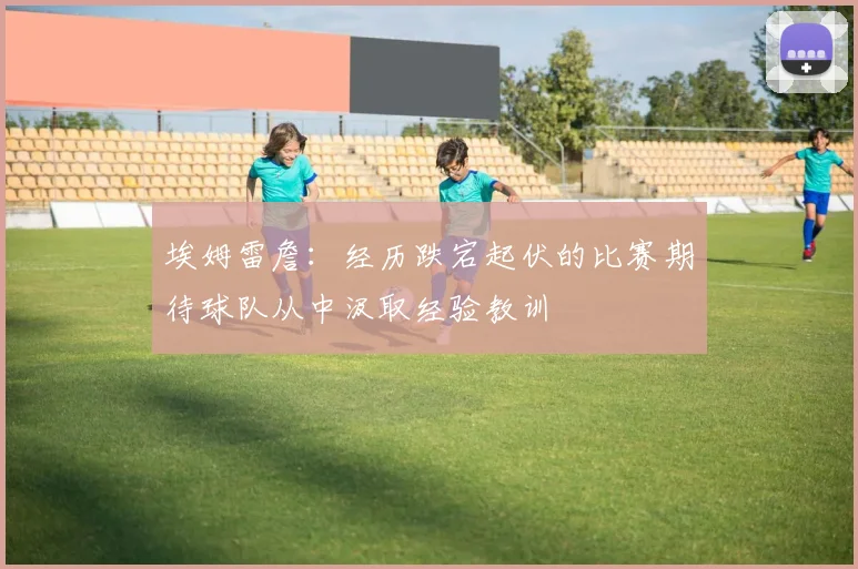 埃姆雷詹：经历跌宕起伏的比赛期待球队从中汲取经验教训