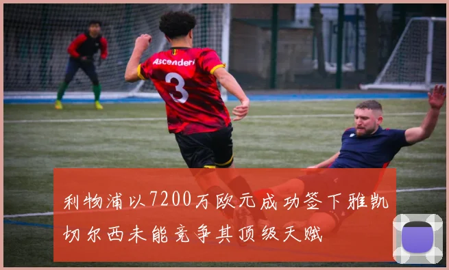 利物浦以7200万欧元成功签下雅凯切尔西未能竞争其顶级天赋