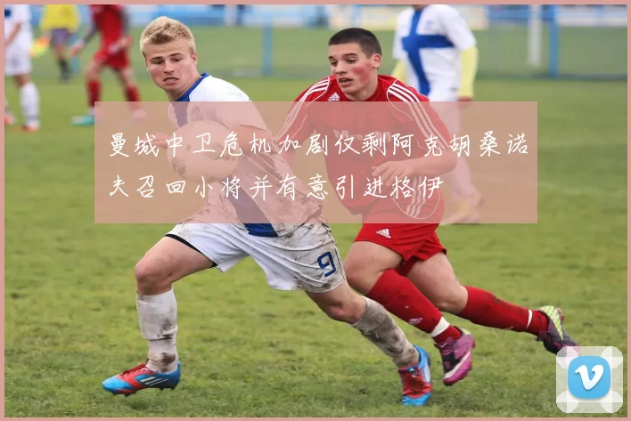 曼城中卫危机加剧仅剩阿克胡桑诺夫召回小将并有意引进格伊