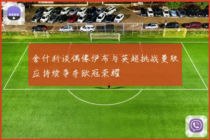 舍什科谈偶像伊布与英超挑战曼联应持续争夺欧冠荣耀