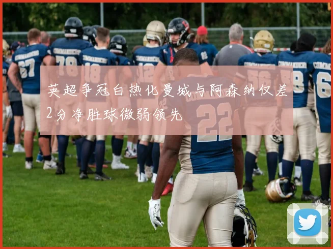 英超争冠白热化曼城与阿森纳仅差2分净胜球微弱领先