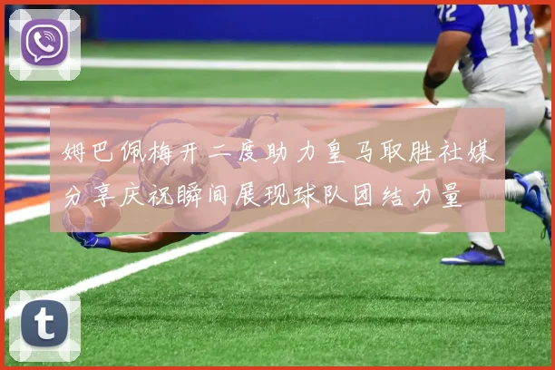 姆巴佩梅开二度助力皇马取胜社媒分享庆祝瞬间展现球队团结力量