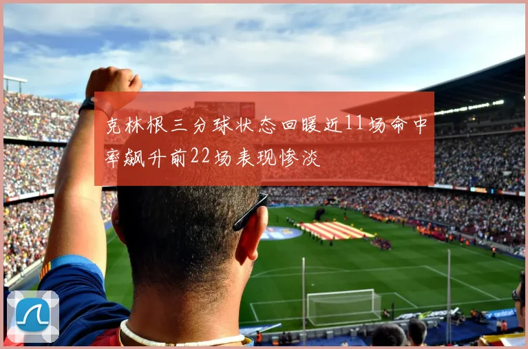 克林根三分球状态回暖近11场命中率飙升前22场表现惨淡