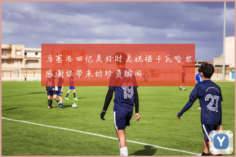 马塞洛回忆美好时光祝福卡瓦哈尔感谢你带来的珍贵瞬间