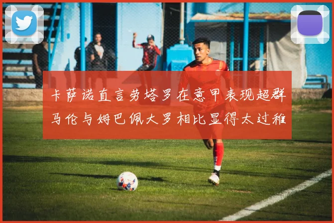 卡萨诺直言劳塔罗在意甲表现超群马伦与姆巴佩大罗相比显得太过稚嫩
