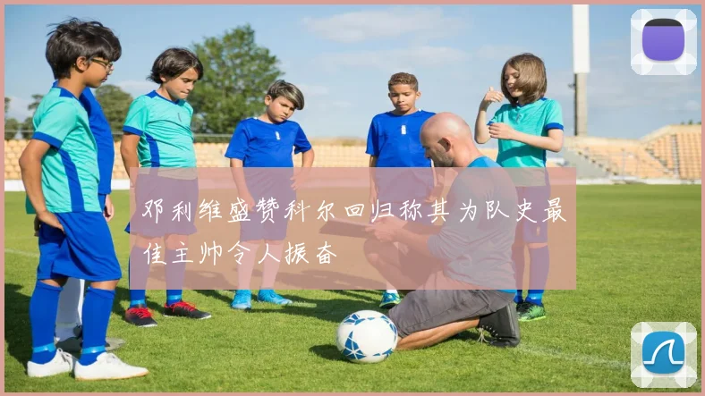 邓利维盛赞科尔回归称其为队史最佳主帅令人振奋