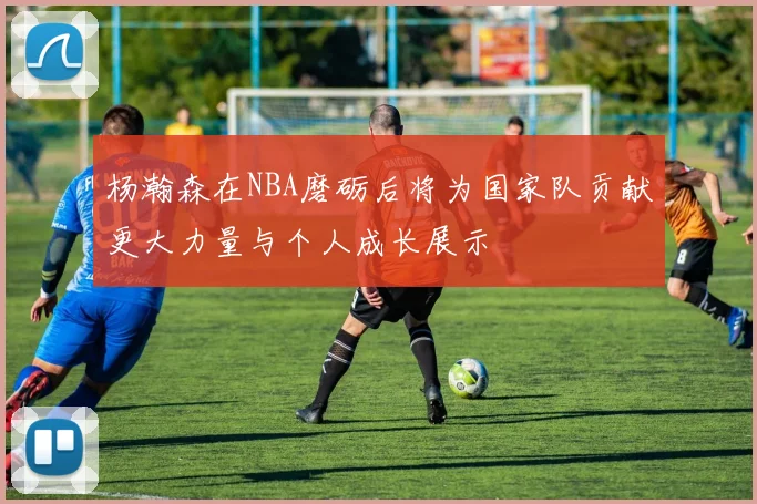 杨瀚森在NBA磨砺后将为国家队贡献更大力量与个人成长展示