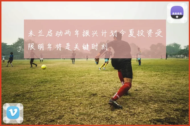 米兰启动两年振兴计划今夏投资受限明年将是关键时刻