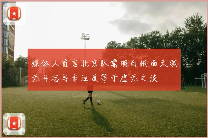 媒体人直言北京队需明白纸面天赋无斗志与专注度等于虚无之谈